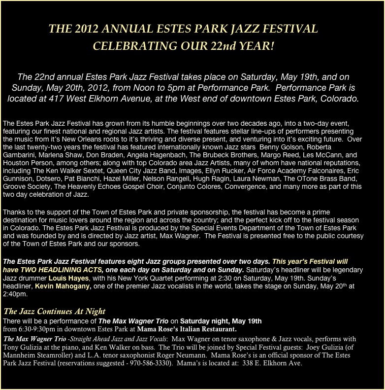 
THE 2012 ANNUAL ESTES PARK JAZZ FESTIVAL 
CELEBRATING OUR 22nd YEAR!
 

The 22nd annual Estes Park Jazz Festival takes place on Saturday, May 19th, and on Sunday, May 20th, 2012, from Noon to 5pm at Performance Park.  Performance Park is located at 417 West Elkhorn Avenue, at the West end of downtown Estes Park, Colorado.


The Estes Park Jazz Festival has grown from its humble beginnings over two decades ago, into a two-day event, featuring our finest national and regional Jazz artists. The festival features stellar line-ups of performers presenting the music from it’s New Orleans roots to it’s thriving and diverse present, and venturing into it’s exciting future.  Over the last twenty-two years the festival has featured internationally known Jazz stars  Benny Golson, Roberta Gambarini, Marlena Shaw, Don Braden, Angela Hagenbach, The Brubeck Brothers, Margo Reed, Les McCann, and Houston Person, among others; along with top Colorado area Jazz Artists, many of whom have national reputations, including The Ken Walker Sextet, Queen City Jazz Band, Images, Ellyn Rucker, Air Force Academy Falconaires, Eric Gunnison, Dotsero, Pat Bianchi, Hazel Miller, Nelson Rangell, Hugh Ragin, Laura Newman, The OTone Brass Band, Groove Society, The Heavenly Echoes Gospel Choir, Conjunto Colores, Convergence, and many more as part of this two day celebration of Jazz.

Thanks to the support of the Town of Estes Park and private sponsorship, the festival has become a prime destination for music lovers around the region and across the country; and the perfect kick off to the festival season in Colorado. The Estes Park Jazz Festival is produced by the Special Events Department of the Town of Estes Park and was founded by and is directed by Jazz artist, Max Wagner.  The Festival is presented free to the public courtesy of the Town of Estes Park and our sponsors.
 
The Estes Park Jazz Festival features eight Jazz groups presented over two days. This year’s Festival will have TWO HEADLINING ACTS, one each day on Saturday and on Sunday. Saturday’s headliner will be legendary Jazz drummer Louis Hayes, with his New York Quartet performing at 2:30 on Saturday, May 19th. Sunday’s headliner, Kevin Mahogany, one of the premier Jazz vocalists in the world, takes the stage on Sunday, May 20th at 2:40pm.

The Jazz Continues At Night
There will be a performance of The Max Wagner Trio on Saturday night, May 19th  
from 6:30-9:30pm in downtown Estes Park at Mama Rose’s Italian Restaurant.
The Max Wagner Trio -Straight Ahead Jazz and Jazz Vocals:  Max Wagner on tenor saxophone & Jazz vocals, performs with Tony Gulizia at the piano, and Ken Walker on bass.  The Trio will be joined by Special Festival guests:  Joey Gulizia (of Mannheim Steamroller) and L.A. tenor saxophonist Roger Neumann.  Mama Rose’s is an official sponsor of The Estes Park Jazz Festival (reservations suggested - 970-586-3330).  Mama’s is located at:  338 E. Elkhorn Ave.

