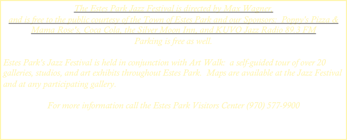 The Estes Park Jazz Festival is directed by Max Wagner, 
and is free to the public courtesy of the Town of Estes Park and our Sponsors:  Poppy's Pizza & Mama Rose’s, Coca Cola, the Silver Moon Inn, and KUVO Jazz Radio 89.3 FM
Parking is free as well.

Estes Park's Jazz Festival is held in conjunction with Art Walk:  a self-guided tour of over 20 galleries, studios, and art exhibits throughout Estes Park.  Maps are available at the Jazz Festival and at any participating gallery.

For more information call the Estes Park Visitors Center (970) 577-9900


