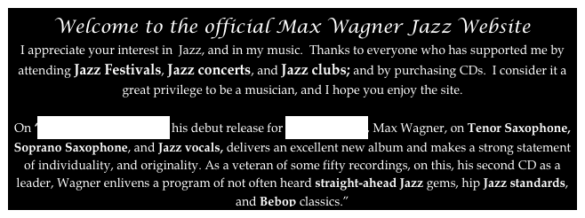 Welcome to the official Max Wagner Jazz Website
I appreciate your interest in  Jazz, and in my music.  Thanks to everyone who has supported me by attending Jazz Festivals, Jazz concerts, and Jazz clubs; and by purchasing CDs.  I consider it a great privilege to be a musician, and I hope you enjoy the site.

On ‘This Can‘’t Be Love’ his debut release for Capri Records, Max Wagner, on Tenor Saxophone, Soprano Saxophone, and Jazz vocals, delivers an excellent new album and makes a strong statement of individuality, and originality. As a veteran of some fifty recordings, on this, his second CD as a leader, Wagner enlivens a program of not often heard straight-ahead Jazz gems, hip Jazz standards, and Bebop classics.”
