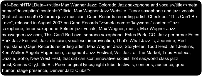 <!--BeginHTMLData--><title>Max Wagner Jazz: Colorado Jazz saxophone and vocals</title><meta name=”description” content=”Official Max Wagner Jazz Website. Tenor saxophone and jazz vocals...(that cat can scat!) Colorado jazz musician, Capri Records recording artist. Check out “This Can’t Be Love”, released in August 2007 on Capri Records.”><meta name=”keywords” content=”jazz, saxophone, tenor saxophone,Selmer,jazz vocals, Max Wagner, music, Max Wagner Jazz, maxwagnerjazz.com, This Can’t Be Love, soprano saxophone, Estes Park, CO, Jazz performer Estes Park Jazz Festival, Jazz clinician, vocalese, improvisation, That’s What Jazz Is, Jeannine, Red Top,Isfahan,Capri Records recording artist, Max Wagner Jazz, Storyteller, Todd Reid, Jeff Jenkins, Ken Walker,Angela Hagenbach, Longmont Jazz Festival, Vail Jazz at  the Market, Trios Enoteca, Dazzle, Soho, New West Fest, that cat can scat,innovative soloist, hot sax,world class jazz artist,Kansas City,Little B’s Poem,original lyrics,night clubs, festivals, concerts, audience, great humor, stage presence, Denver Jazz Clubs”>