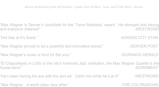 Max Wagner - Tenor Saxophone & Jazz Vocals...that cat can scat!
shown perfoming with Jeff Jenkins - piano, Ken Walker - bass, and Todd Reid - drums


“Max Wagner is Denver’s candidate for the ‘Tenor Madness’ award.  He stomped and swung and everyone cheered!”	                             -WESTWORD                                                                      	                                                                              
“Hot Sax at It’s finest.”                                                                              -KANSAS CITY STAR
    				                                               
“Max Wagner proved to be a powerful and innovative soloist.”                        -DENVER POST
              
“Max Wagner’s music is food for the soul.”		                                 -DURANGO HERALD
                                        
“El Chapultepec in LoDo is the city’s foremost Jazz institution, the Max Wagner Quartet is the house band.”                                                                                                          -DOWNBEAT                                                                                                                                 

“He’s been honing his axe with fire and wit.  Catch him while he’s at it!”              -WESTWORD

“Max Wagner…a world class Jazz artist.”			                         -THE COLORADOAN
