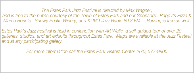 
The Estes Park Jazz Festival is directed by Max Wagner, 
and is free to the public courtesy of the Town of Estes Park and our Sponsors:  Poppy's Pizza & Mama Rose’s,  Snowy Peaks Winery, and KUVO Jazz Radio 89.3 FM.    Parking is free as well.

Estes Park's Jazz Festival is held in conjunction with Art Walk:  a self-guided tour of over 20 galleries, studios, and art exhibits throughout Estes Park.  Maps are available at the Jazz Festival and at any participating gallery.

For more information call the Estes Park Visitors Center (970) 577-9900

