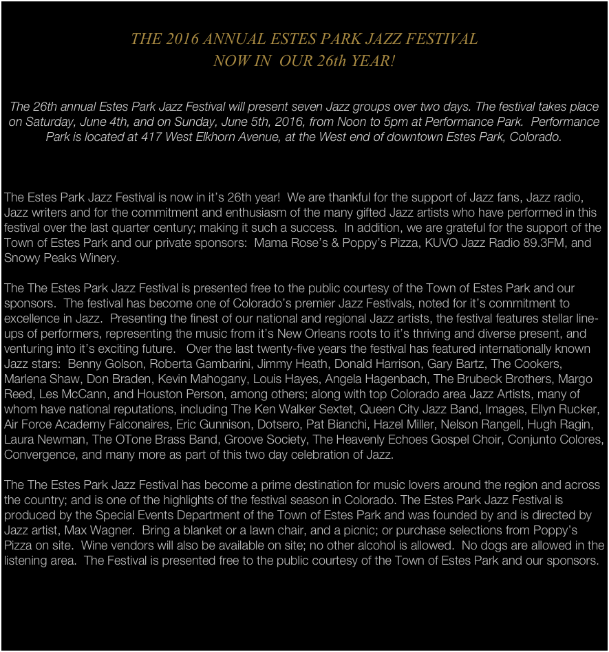 
THE 2016 ANNUAL ESTES PARK JAZZ FESTIVAL 
NOW IN  OUR 26th YEAR!

The 26th annual Estes Park Jazz Festival will present seven Jazz groups over two days. The festival takes place on Saturday, June 4th, and on Sunday, June 5th, 2016, from Noon to 5pm at Performance Park.  Performance Park is located at 417 West Elkhorn Avenue, at the West end of downtown Estes Park, Colorado.



The Estes Park Jazz Festival is now in it’s 26th year!  We are thankful for the support of Jazz fans, Jazz radio, Jazz writers and for the commitment and enthusiasm of the many gifted Jazz artists who have performed in this festival over the last quarter century; making it such a success.  In addition, we are grateful for the support of the Town of Estes Park and our private sponsors:  Mama Rose’s & Poppy’s Pizza, KUVO Jazz Radio 89.3FM, and Snowy Peaks Winery.

The The Estes Park Jazz Festival is presented free to the public courtesy of the Town of Estes Park and our sponsors.  The festival has become one of Colorado’s premier Jazz Festivals, noted for it’s commitment to excellence in Jazz.  Presenting the finest of our national and regional Jazz artists, the festival features stellar line-ups of performers, representing the music from it’s New Orleans roots to it’s thriving and diverse present, and venturing into it’s exciting future.   Over the last twenty-five years the festival has featured internationally known Jazz stars:  Benny Golson, Roberta Gambarini, Jimmy Heath, Donald Harrison, Gary Bartz, The Cookers, Marlena Shaw, Don Braden, Kevin Mahogany, Louis Hayes, Angela Hagenbach, The Brubeck Brothers, Margo Reed, Les McCann, and Houston Person, among others; along with top Colorado area Jazz Artists, many of whom have national reputations, including The Ken Walker Sextet, Queen City Jazz Band, Images, Ellyn Rucker, Air Force Academy Falconaires, Eric Gunnison, Dotsero, Pat Bianchi, Hazel Miller, Nelson Rangell, Hugh Ragin, Laura Newman, The OTone Brass Band, Groove Society, The Heavenly Echoes Gospel Choir, Conjunto Colores, Convergence, and many more as part of this two day celebration of Jazz.

The The Estes Park Jazz Festival has become a prime destination for music lovers around the region and across the country; and is one of the highlights of the festival season in Colorado. The Estes Park Jazz Festival is produced by the Special Events Department of the Town of Estes Park and was founded by and is directed by Jazz artist, Max Wagner.  Bring a blanket or a lawn chair, and a picnic; or purchase selections from Poppy’s Pizza on site.  Wine vendors will also be available on site; no other alcohol is allowed.  No dogs are allowed in the listening area.  The Festival is presented free to the public courtesy of the Town of Estes Park and our sponsors.

