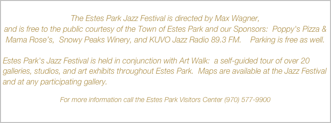 
The Estes Park Jazz Festival is directed by Max Wagner, 
and is free to the public courtesy of the Town of Estes Park and our Sponsors:  Poppy's Pizza & Mama Rose’s,  Snowy Peaks Winery, and KUVO Jazz Radio 89.3 FM.    Parking is free as well.

Estes Park's Jazz Festival is held in conjunction with Art Walk:  a self-guided tour of over 20 galleries, studios, and art exhibits throughout Estes Park.  Maps are available at the Jazz Festival and at any participating gallery.

For more information call the Estes Park Visitors Center (970) 577-9900

